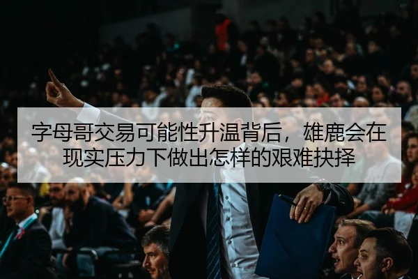 字母哥交易可能性升温背后，雄鹿会在现实压力下做出怎样的艰难抉择